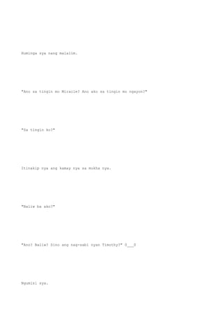 Huminga sya nang malalim.
"Ano sa tingin mo Miracle? Ano ako sa tingin mo ngayon?"
"Sa tingin ko?"
Itinakip nya ang kamay nya sa mukha nya.
"Baliw ba ako?"
"Ano? Baliw? Sino ang nag-sabi nyan Timothy?" 0___0
Ngumisi sya.
 