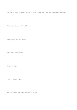 Ininom ko yung ibinigay sakin ni Enzo. Hindi ko alam ang tawag pero masarap.
"Will you dance with me?"
Napatingin ako kay Zeke.
"Please?" he pleaded
Ang cute nya.
"Okay" ngumiti ako
Walang babae ang makakatanggi sa kanya.
 