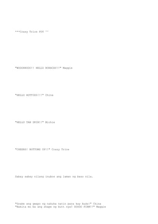 ***Crazy Trios POV ^^
"WOOOHHOOO!! HELLO BORACAY!!" Maggie
"HELLO HOTTIES!!!" China
"HELLO TAN SKIN!!" Michie
"CHEERS! BOTTOMS UP!!" Crazy Trios
Sabay sabay nilang inubos ang laman ng baso nila.
"Grabe ang gwapo ng nakuha natin para kay Audz!" China
"Nakita mo ba ang shape ng butt nya? SOOOO FIRM!!" Maggie
 