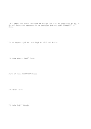 "Hell yeah! Kung hindi lang sana sa dare na 'to hindi ko ipamimigay si Hottie!
Gravey! Severe ang pagnanasa ko na mahawakan ang butt nya! KYAAAAH!!" >///<
China
"Di ko napansin yun ah, asan kaya si Sam?" ^0^ Michie
"Oo nga, asan si Sam?" China
"Ayun oh nasa--WAAAAH!!" Maggie
"Bakit?!" China
"Si fafa Red!!" Maggie
 