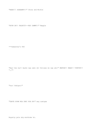 "HAAA?!! ASAAANN?!!" China and Michie
"AYUN OH!! PALAPIT---KAY SAMMY!!" Maggie
***Samantha's POV
"Hey! Ano ba?! Ayoko nga sabi eh! Bitiwan mo nga ako!" MANYAK!! WAAH!! TIMOTHY!!
>__<;
"Sus! Pakipot!"
"TAKTE AYAW NGA SABI NYA EH!" may sumigaw
Nayanig yata ang eardrums ko.
 