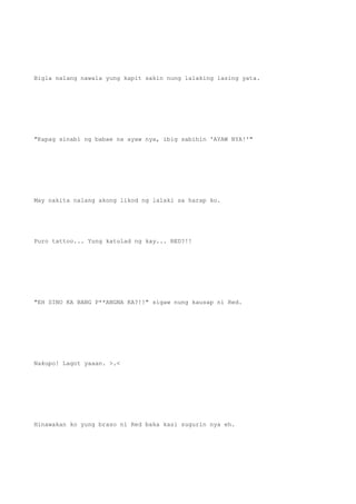 Bigla nalang nawala yung kapit sakin nung lalaking lasing yata.
"Kapag sinabi ng babae na ayaw nya, ibig sabihin 'AYAW NYA!'"
May nakita nalang akong likod ng lalaki sa harap ko.
Puro tattoo... Yung katulad ng kay... RED?!!
"EH SINO KA BANG P**ANGNA KA?!!" sigaw nung kausap ni Red.
Nakupo! Lagot yaaan. >.<
Hinawakan ko yung braso ni Red baka kasi sugurin nya eh.
 