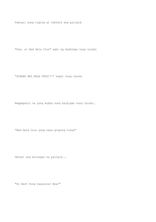 Tumigil yung tugtog at tahimik ang paligid.
"Dre, si Red Dela Cruz" sabi ng kaibigan nung lalaki
"SINONG RED DELA CRUZ?!!" sagot nung lalaki
Nagpapanic na yung mukha nung kaibigan nung lalaki.
"Red Dela Cruz yung nasa grupong trese"
Umikot ang bulungan sa paligid...
"Si Red? Yung Casanova? Wow!"
 