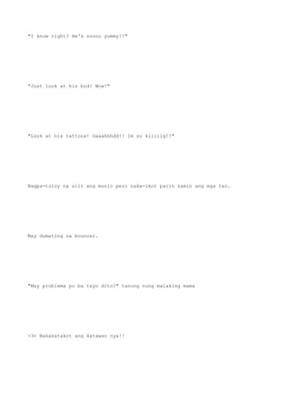 "I know right? He's soooo yummy!!"
"Just look at his bod! Wow!"
"Look at his tattoos! Gaaahhhdd!! Im so kiliiig!!"
Nagpa-tuloy na ulit ang music pero naka-ikot parin samin ang mga tao.
May dumating na bouncer.
"May problema po ba tayo dito?" tanong nung malaking mama
>3< Nakakatakot ang katawan nya!!
 