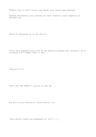 "W-Wala! Tayo na Dre!" hinila nung lalaki yung lasing nyang kaibigan
Mukhang nahimasmasan yung lalaking yun dahil namumutla syang nagpahila sa
kaibigan nya.
"Akala ko bibigwasan mo na eh" sabi ko
"Gusto mong magahasa? Kung hindi pa ako dumating malamang nyan na-poptart ka na
ng gagong yun!" singhal sakin ni Red
"Poptart?" 0.0?
"POP!! POP THE CHERRY!!" naiinis na sabi nya
Ang gulo nitong lalaking to. Anong cherry? o.0?
"Ibig sabihin nakuha ang pagkababae mo! Tss!" >___>
 
