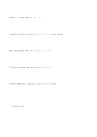 Ahhhh.... POP!! Gets ko na... >///>
Hinablot ni Red ang kamay ko at inilayo sa dance floor.
"UY! UY! Tekaaa saan mo ako dadalhin?!" >0<
"Ilalayo na kita bago ka pa maging POPTART!!"
"WAAH?? TEKAAAA!! WAAAAHH!! CRAZY TRIOS!!" TT3TT
***Audrey's POV
 