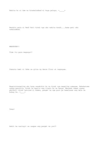 Nakita ko si Sam na kinakaladkad ni kuya palayo. =_____=
Nandito pala si Red? Buti hindi nya ako nakita kundi....baka pati ako
nakaladkad.
WHATEVER!!
Time ito para magsaya!!
Pumunta kami ni Zeke sa gitna ng dance floor at nagsayaw.
Nagsisinungaling ako kung sasabihin ko na hindi sya magaling sumayaw. Nakakatuwa
syang panoorin, hindi ko maalis ang tingin ko sa kanya. Masyado naman syang
perfect! Hindi katulad ni Romeo, panget na nga puro pa kamalasan ang dala sa
buhay ko. =____=
Teka?
Bakit ba nasingit sa usapan ang panget na yon?!
 