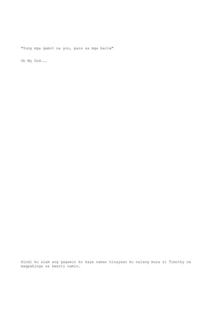 "Yung mga gamot na yon, para sa mga baliw"
Oh My God...
Hindi ko alam ang gagawin ko kaya naman hinayaan ko nalang muna si Timothy na
magpahinga sa kwarto namin.
 
