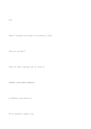 Tsk!
"AHH!!" nasubsob ang mukha ko sa dibdib ni Zeke
"Hey you alright?"
"Yeah Im okay" lumingon ako sa likod ko
SOBRANG COINCIDENCE NAMAAAN!!
Si Maddison ang nakita ko.
"Oh hi Audrey!" ngumiti sya
 