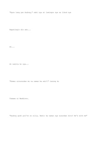 "Ayos lang yan Audrey," sabi nya at lumingon sya sa likod nya
Napatingin din ako...
At...
At nakita ko sya...
"Romeo sinusundan mo na naman ba ako?!" tanong ko
Tumawa si Maddison.
"Audrey gosh you're so silly. Bakit ka naman nya susundan dito? He's with me"
 