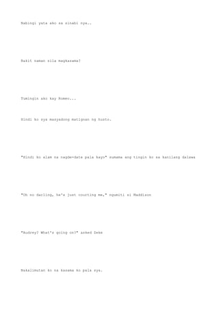 Nabingi yata ako sa sinabi nya..
Bakit naman sila magkasama?
Tumingin ako kay Romeo...
Hindi ko sya masyadong matignan ng husto.
"Hindi ko alam na nagde-date pala kayo" sumama ang tingin ko sa kanilang dalawa
"Oh no darling, he's just courting me," ngumiti si Maddison
"Audrey? What's going on?" asked Zeke
Nakalimutan ko na kasama ko pala sya.
 