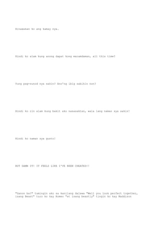 Hinawakan ko ang kamay nya.
Hindi ko alam kung anong dapat kong maramdaman, all this time?
Yung pag-sunod nya sakin? Ano'ng ibig sabihin non?
Hindi ko rin alam kung bakit ako nasasaktan, wala lang naman sya sakin!
Hindi ko naman sya gusto!
BUT DAMN IT! IT FEELS LIKE I'VE BEEN CHEATED!!
"Ganon ba?" tumingin ako sa kanilang dalawa "Well you look perfect together,
isang Beast" turo ko kay Romeo "at isang beastly" tingin ko kay Maddison
 