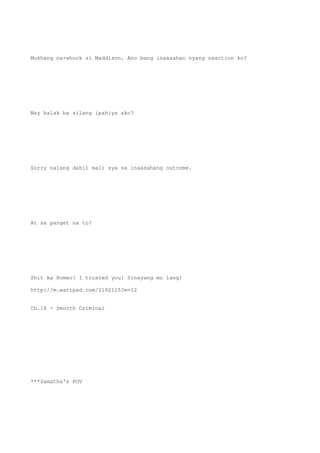 Mukhang na-shock si Maddison. Ano bang inaasahan nyang reaction ko?
May balak ba silang ipahiya ako?
Sorry nalang dahil mali sya sa inaasahang outcome.
At sa panget na to?
Shit ka Romeo! I trusted you! Sinayang mo lang!
http://m.wattpad.com/2192115?m=12
Ch.18 - Smooth Criminal
***Samatha's POV
 