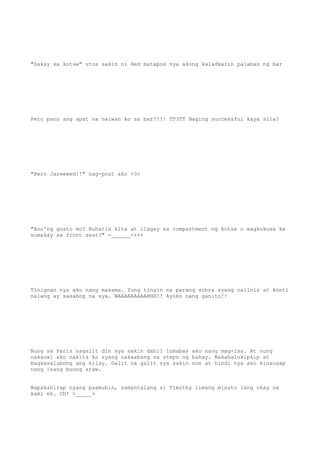 "Sakay sa kotse" utos sakin ni Red matapos nya akong kaladkarin palabas ng bar
Pero pano ang apat na naiwan ko sa bar?!!! TT3TT Naging successful kaya sila?
"Pero Jareeeed!!" nag-pout ako >3<
"Ano'ng gusto mo? Buhatin kita at ilagay sa compartment ng kotse o magkukusa ka
sumakay sa front seat?" -______-+++
Tinignan nya ako nang masama. Yung tingin na parang sobra syang naiinis at konti
nalang ay sasabog na sya. WAAAAAAAAAHHH!! Ayoko nang ganito!!
Nung sa Paris nagalit din sya sakin dahil lumabas ako nang mag-isa. At nung
nakauwi ako nakita ko syang nakaabang sa steps ng bahay. Nakahalukipkip at
magkasalubong ang kilay. Galit na galit sya sakin non at hindi nya ako kinausap
nang isang buong araw.
Napakahirap nyang paamuhin, samantalang si Timothy limang minuto lang okay na
kami eh. Ch! >_____>
 