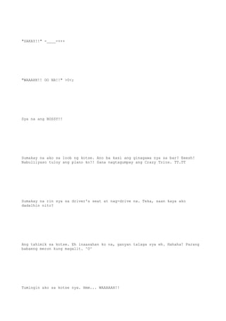 "SAKAY!!" -____-+++
"WAAAHH!! OO NA!!" >0<;
Sya na ang BOSSY!!
Sumakay na ako sa loob ng kotse. Ano ba kasi ang ginagawa nya sa bar? Eeesh!
Nabulilyaso tuloy ang plano ko!! Sana nagtagumpay ang Crazy Trios. TT.TT
Sumakay na rin sya sa driver's seat at nag-drive na. Teka, saan kaya ako
dadalhin nito?
Ang tahimik sa kotse. Eh inaasahan ko na, ganyan talaga sya eh. Hahaha! Parang
babaeng meron kung magalit. ^0^
Tumingin ako sa kotse nya. Hmm... WAAAAAH!!
 