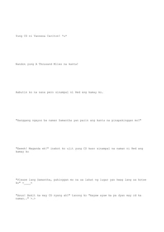 Yung CD ni Vannesa Carlton! *u*
Nandon yung A Thousand Miles na kanta!
Aabutin ko na sana pero sinampal ni Red ang kamay ko.
"Hanggang ngayon ba naman Samantha yan parin ang kanta na pinapakinggan mo?"
"Eeeeh! Maganda eh!" inabot ko ulit yung CD kaso sinampal na naman ni Red ang
kamay ko
"Please lang Samantha, pakinggan mo na sa lahat ng lugar yan hwag lang sa kotse
ko" =____=
"Asus! Bakit ka may CD nyang ah?" tanong ko "Aayaw ayaw ka pa dyan may cd ka
naman.." >.>
 