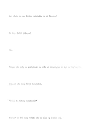 Ang akala ng mga Doctor nababaliw na si Timothy?
My God. Bakit nila...?
God.
Tumayo ako mula sa pagkakaupo sa sofa at pinuntahan si Ami sa kwarto nya.
Pumasok ako nang hindi kumakatok.
"Pwede ba kitang maistorbo?"
Nagulat si Ami nang makita ako sa loob ng kwarto nya.
 