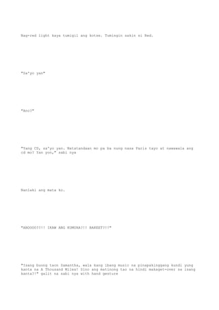 Nag-red light kaya tumigil ang kotse. Tumingin sakin si Red.
"Sa'yo yan"
"Ano?"
"Yang CD, sa'yo yan. Natatandaan mo pa ba nung nasa Paris tayo at nawawala ang
cd mo? Yan yon," sabi nya
Nanlaki ang mata ko.
"ANOOOO??!! IKAW ANG KUMUHA?!! BAKEET?!!"
"Isang buong taon Samantha, wala kang ibang music na pinapakinggang kundi yung
kanta na A Thousand Miles! Sino ang matinong tao na hindi makaget-over sa isang
kanta?!" galit na sabi nya with hand gesture
 