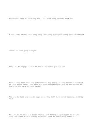 "Eh maganda eh!! At ang tawag don, LSS!! Last Song Syndrome no!" >0<
"LSS?! ISANG TAON?! LSS?! Okay lang kung isang buwan pero isang taon Samantha?!"
Umandar na ulit yung sasakyan.
"Bakit ka ba nagagalit ah?! Eh kanta lang naman yun eh!" >0<
"Kanta lang? Alam mo ba ang pakiramdam na may isang tao kang kasama na na-stuck
sa isang music lang? Isang taon din akong nagtyagang makinig ng kantang yan ah.
Ang hirap non para sa isang lalaki!"
"Eh sino ba kasi ang nagsabi sayo na makinig ka?! Di mo naman kailangan makinig
eh!"
"At iwan ka na tulala at bigla nalang iiyak habang pinapakinggan mo yan? Sa
tingin mo iiwan kita sa ganong sitwasyon? Give me some credit Samantha!"
 