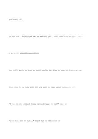 Natahimik ako.
Oo nga noh.. Napapaiyak ako sa kantang yan.. Kasi na-mimiss ko sya... TT.TT
TIMOTHY!!! WAAAAAAAAAAAAAAHH!!
Ang sakit parin ng puso ko dahil umalis ka. Alam ko kasi na dinala mo yun!
Pero alam ko na nasa akin din ang puso mo kaya naman kakayanin ko!
"Hindi na ako umiiyak kapag pinapakinggan ko yan!" sabi ko
"Pero naaalala mo sya..." sagot nya na mahinahon na
 