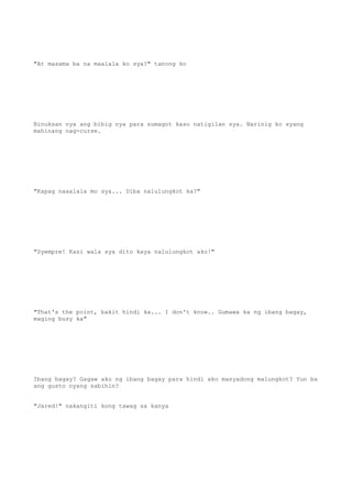 "At masama ba na maalala ko sya?" tanong ko
Binuksan nya ang bibig nya para sumagot kaso natigilan sya. Narinig ko syang
mahinang nag-curse.
"Kapag naaalala mo sya... Diba nalulungkot ka?"
"Syempre! Kasi wala sya dito kaya nalulungkot ako!"
"That's the point, bakit hindi ka... I don't know.. Gumawa ka ng ibang bagay,
maging busy ka"
Ibang bagay? Gagaw ako ng ibang bagay para hindi ako masyadong malungkot? Yun ba
ang gusto nyang sabihin?
"Jared!" nakangiti kong tawag sa kanya
 