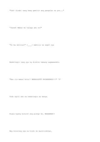 "Tsk! Sinabi nang hwag gamitin ang pangalan na yon..."
"Jared! Mahal mo talaga ako no?"
"Di ba obvious?" >____> mabilis na sagot nya
Nakatingin lang sya ng diretso habang nagmamaneho.
"Ako rin mahal kita!! BEEESSSTTT FRIEEEENDD!!!" ^0^
Todo ngiti ako na nakatingin sa kanya.
Bigla nyang kinurot ang pisngi ko. WAAAAAAH!!
May binulong sya na hindi ko maintindihan.
 