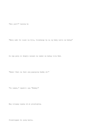"Ano yon?!" tanong ko
"Wala sabi ko iuuwi na kita, hinahanap ka na ng baby natin sa bahay"
Oo nga pala si Angelo naiwan na naman sa bahay nila Red.
"Naks! Feel na feel ang pagiging Daddy oh!"
"Oo naman," ngumiti sya "Mommy!"
May nilagay syang cd at pinatugtog.
Pinakinggan ko yung kanta.
 