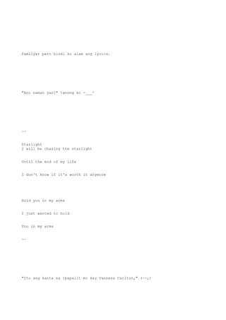 Pamilyar pero hindi ko alam ang lyrics.
"Ano naman yan?" tanong ko -___^
~~
Starlight
I will be chasing the starlight
Until the end of my life
I don't know if it's worth it anymore
Hold you in my arms
I just wanted to hold
You in my arms
~~
"Ito ang kanta na ipapalit mo kay Vannesa Carlton," (~~,)
 