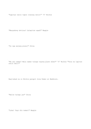 "Lapitan natin tapos itanong natin!" ^0^ Michie
"Masyadong obvious? Lalapitan agad?" Maggie
"Oo nga walang plano?" China
"Eh ano naman? Wala naman talaga tayong plano diba?" ^0^ Michie "Tara na lapitan
natin dali!"
Nag-lakad na si Michie palapit kina Romeo at Maddison.
"Baliw talaga yun" China
"Loka! Tayo din naman!" Maggie
 