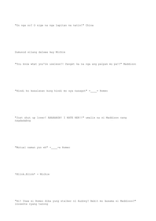 "Oo nga no? O sige na nga lapitan na natin!" China
Sumunod silang dalawa kay Michie
"You know what you're useless!! Panget ka na nga ang palpak mo pa!!" Maddison
"Hindi ko kasalanan kung hindi mo sya nasagot" =____= Romeo
"Just shut up loser! AAAAAAGH! I HATE HER!!" umalis na si Maddison nang
nagdadabog
"Mutual naman yun eh" -____-a Romeo
*Blink.Blink* - Michie
"Hi! Ikaw si Romeo diba yung stalker ni Audrey? Bakit mo kasama si Maddison?"
inosente nyang tanong
 