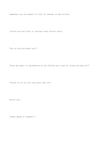 Nagbabasa sya ng makapal na libro at nakaupo sa may bintana.
Isinara nya ang libro at tumingin nang diretso sakin.
"Ano po ang kailangan nyo?"
"Yung mga gamot na ipinapainom mo kay Timothy para saan ba talaga ang mga yon?"
"Sinabi ko na sa inyo kung para saan yon"
Nainis ako.
"HINDI BALIW SI TIMOTHY!!"
 