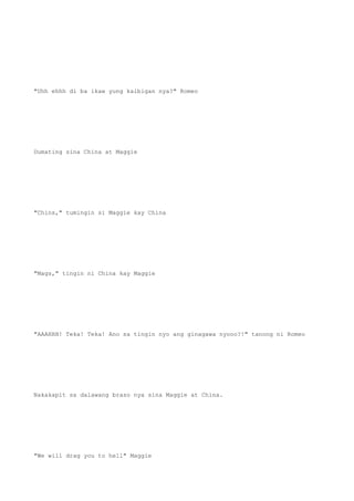 "Uhh ehhh di ba ikaw yung kaibigan nya?" Romeo
Dumating sina China at Maggie
"Chins," tumingin si Maggie kay China
"Mags," tingin ni China kay Maggie
"AAAHHH! Teka! Teka! Ano sa tingin nyo ang ginagawa nyooo?!" tanong ni Romeo
Nakakapit sa dalawang braso nya sina Maggie at China.
"We will drag you to hell" Maggie
 