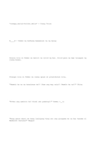 *creepy.serial-killer.smile* - Crazy Trios
@____@ - Romeo na mukhang mawawalan na ng malay
Dinala nila si Romeo sa maliit na silid ng bar. Silid para sa mga lalagyan ng
ilang boxes.
Pinaupo nila si Romeo sa isang upuan at pinalibutan nila.
"Umamin ka na sa kasalanan mo!! Ikaw ang may sala!! Umamin ka na!!" China
"A-Ano ang aaminin ko? Hindi ako pumatay!!" Romeo >__<;
"Kung ganon maari mo bang isalaysay kung ano ang ginagawa mo sa bar kasama si
Maddison Santana?" Maggie
 