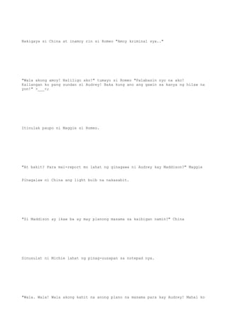 Nakigaya si China at inamoy rin si Romeo "Amoy kriminal sya.."
"Wala akong amoy! Naliligo ako!" tumayo si Romeo "Palabasin nyo na ako!
Kailangan ko pang sundan si Audrey! Baka kung ano ang gawin sa kanya ng hilaw na
yon!" >___<;
Itinulak paupo ni Maggie si Romeo.
"At bakit? Para mai-report mo lahat ng ginagawa ni Audrey kay Maddison?" Maggie
Pinagalaw ni China ang light bulb na nakasabit.
"Si Maddison ay ikaw ba ay may planong masama sa kaibigan namin?" China
Sinusulat ni Michie lahat ng pinag-uusapan sa notepad nya.
"Wala. Wala! Wala akong kahit na anong plano na masama para kay Audrey! Mahal ko
 