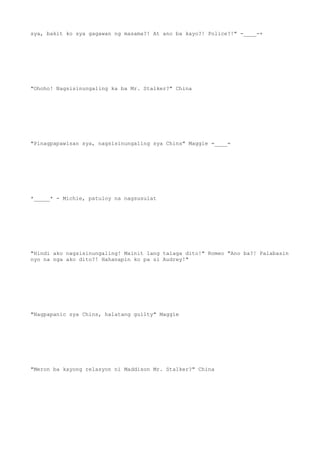 sya, bakit ko sya gagawan ng masama?! At ano ba kayo?! Police?!" -____-+
"Ohoho! Nagsisinungaling ka ba Mr. Stalker?" China
"Pinagpapawisan sya, nagsisinungaling sya Chins" Maggie =____=
*_____* - Michie, patuloy na nagsusulat
"Hindi ako nagsisinungaling! Mainit lang talaga dito!" Romeo "Ano ba?! Palabasin
nyo na nga ako dito?! Hahanapin ko pa si Audrey!"
"Nagpapanic sya Chins, halatang guilty" Maggie
"Meron ba kayong relasyon ni Maddison Mr. Stalker?" China
 