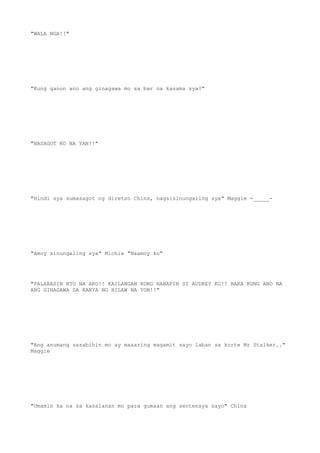 "WALA NGA!!"
"Kung ganon ano ang ginagawa mo sa bar na kasama sya?"
"NASAGOT KO NA YAN!!"
"Hindi sya sumasagot ng diretso Chins, nagsisinungaling sya" Maggie -_____-
"Amoy sinungaling sya" Michie "Naamoy ko"
"PALABASIN NYO NA AKO!! KAILANGAN KONG HANAPIN SI AUDREY KO!! BAKA KUNG ANO NA
ANG GINAGAWA SA KANYA NG HILAW NA YON!!"
"Ang anumang sasabihin mo ay maaaring magamit sayo laban sa korte Mr Stalker.."
Maggie
"Umamin ka na sa kasalanan mo para gumaan ang sentensya sayo" China
 