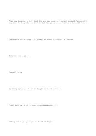 "May mga kasabwat ka ba? Ilan? Ano ang mga pangalan? Contact number? Facebook? O
nag-iisa ka lang? May facebook ka ba? Mas gusto mo ang twitter o tumblr?" Michie
"PALABASIN NYO NA AKOOO!!!!" tumayo si Romeo at nagpumilit lumabas
Nabuksan nya ang pinto.
"Mags!" China
Sa isang iglap ay nahatak ni Maggie sa buhok si Romeo.
"HAH! Huli ka! Hindi ka maaring----AAAAAAAHHH!!!"
Silang tatlo ay napatingin sa hawak ni Maggie.
 