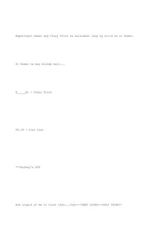 Napatingin naman ang Crazy Trios sa kalalabas lang ng silid na si Romeo.
Si Romeo na may blonde hair...
@_____@; - Crazy Trios
Ch.19 - Liar Liar
***Audrey's POV
How stupid of me to trust that...that---THAT LYING---UGLY THING!!
 