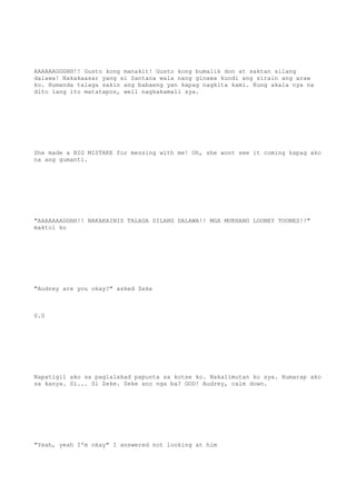 AAAAAAGGGHH!! Gusto kong manakit! Gusto kong bumalik don at saktan silang
dalawa! Nakakaasar yang si Santana wala nang ginawa kundi ang sirain ang araw
ko. Humanda talaga sakin ang babaeng yan kapag nagkita kami. Kung akala nya na
dito lang ito matatapos, well nagkakamali sya.
She made a BIG MISTAKE for messing with me! Oh, she wont see it coming kapag ako
na ang gumanti.
"AAAAAAAGGHH!! NAKAKAINIS TALAGA SILANG DALAWA!! MGA MUKHANG LOONEY TOONES!!"
maktol ko
"Audrey are you okay?" asked Zeke
0.0
Napatigil ako sa paglalakad papunta sa kotse ko. Nakalimutan ko sya. Humarap ako
sa kanya. Si... Si Zeke. Zeke ano nga ba? GOD! Audrey, calm down.
"Yeah, yeah I'm okay" I answered not looking at him
 