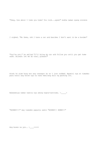 "Okay, how about I take you home? You look...upset" mukha naman syang sincere
I sighed. "No Zeke, uhh I have a car and besides I don't want to be a burden"
"You're not," he smiled "I'll bring my car and follow you until you get home
safe. Atleast let me do that, please?"
Hindi ko alam kung ano ang isasagot ko so I just nodded. Ngumiti sya at tumakbo
para kunin ang kotse nya na nasa kabilang dulo ng parking lot.
Nakakahiya naman nakita nya akong nagta-tantrums. -_____-
"AUDREY!!!" may tumakbo papunta sakin "AUDREY!! HONEY!!"
Ang boses na yon.. -____-++++
 