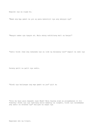 Nagulat sya sa sigaw ko.
"Maam ang mga gamot na yon ay para makontrol nya ang emosyon nya"
"Maayos naman sya ngayon ah. Wala akong nakikitang mali sa kanya!"
"Dahil hindi ikaw ang nakasama nya sa loob ng dalawang taon" mapait na sabi nya
Parang galit na galit sya sakin.
"Hindi nya kailangan ang mga gamot na yon" giit ko
"Sino ba kayo para magsabi nyan Maam? Wala kayong alam sa pinagdaanan ni Sir
Timothy! Hindi nyo sya nakitang halos mamatay sa lungkot, hindi nyo naramdaman
ang sakit na dinanas nya" maiiyak na sagot nya
Napaiwas ako ng tingin.
 