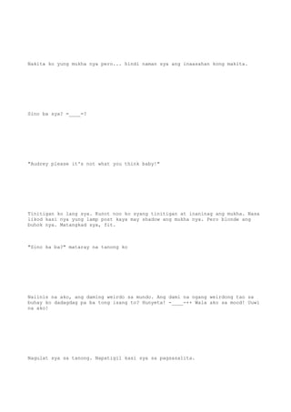 Nakita ko yung mukha nya pero... hindi naman sya ang inaasahan kong makita.
Sino ba sya? =____=?
"Audrey please it's not what you think baby!"
Tinitigan ko lang sya. Kunot noo ko syang tinitigan at inaninag ang mukha. Nasa
likod kasi nya yung lamp post kaya may shadow ang mukha nya. Pero blonde ang
buhok nya. Matangkad sya, fit.
"Sino ka ba?" mataray na tanong ko
Naiinis na ako, ang daming weirdo sa mundo. Ang dami na ngang weirdong tao sa
buhay ko dadagdag pa ba tong isang to? Hunyeta! -____-++ Wala ako sa mood! Uuwi
na ako!
Nagulat sya sa tanong. Napatigil kasi sya sa pagsasalita.
 