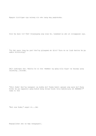 Ngayon tinitigan nya nalang rin ako nang may pagtataka.
Sino ba kasi to? Tsk! Sinasayang ang oras ko. Lumakad na ako at nilagpasan sya.
"Uy Omi pare ikaw ba yan? Ano'ng ginagawa mo dito? Tara na sa loob kanina ka pa
namin hinihintay"
Omi? Lumingon ako. Nakita ko si Dos -member ng gang nila kuya- na kausap yung
lalaking...blonde.
"Shit Dude! Ano'ng nangyari sa mukha mo? Tsaka bakit ganyan ang ayos mo? Kung
hindi ko pa napansin yang buhok mong dilaw hindi kita makikilala eh HAHAHA!!"
tawa ni Dos
"Not now Dude," sagot ni...Omi
Naguguluhan ako sa mga nangyayari.
 