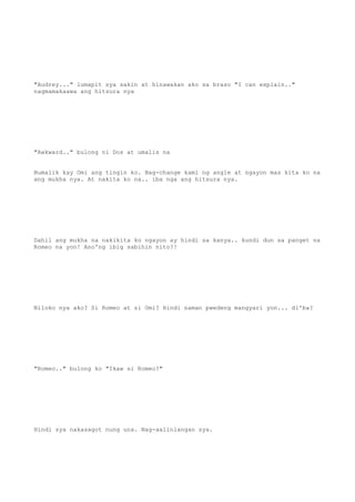 "Audrey..." lumapit sya sakin at hinawakan ako sa braso "I can explain.."
nagmamakaawa ang hitsura nya
"Awkward.." bulong ni Dos at umalis na
Bumalik kay Omi ang tingin ko. Nag-change kami ng angle at ngayon mas kita ko na
ang mukha nya. At nakita ko na.. iba nga ang hitsura nya.
Dahil ang mukha na nakikita ko ngayon ay hindi sa kanya.. kundi dun sa panget na
Romeo na yon! Ano'ng ibig sabihin nito?!
Niloko nya ako? Si Romeo at si Omi? Hindi naman pwedeng mangyari yon... di'ba?
"Romeo.." bulong ko "Ikaw si Romeo?"
Hindi sya nakasagot nung una. Nag-aalinlangan sya.
 