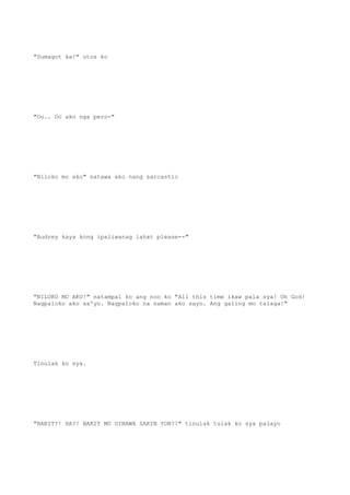 "Sumagot ka!" utos ko
"Oo.. Oo ako nga pero-"
"Niloko mo ako" natawa ako nang sarcastic
"Audrey kaya kong ipaliwanag lahat please--"
"NILOKO MO AKO!" natampal ko ang noo ko "All this time ikaw pala sya! Oh God!
Nagpaloko ako sa'yo. Nagpaloko na naman ako sayo. Ang galing mo talaga!"
Tinulak ko sya.
"BAKIT?! HA?! BAKIT MO GINAWA SAKIN YON?!" tinulak tulak ko sya palayo
 