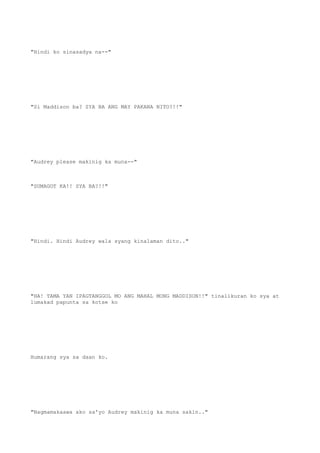 "Hindi ko sinasadya na--"
"Si Maddison ba? SYA BA ANG MAY PAKANA NITO?!!"
"Audrey please makinig ka muna--"
"SUMAGOT KA!! SYA BA?!!"
"Hindi. Hindi Audrey wala syang kinalaman dito.."
"HA! TAMA YAN IPAGTANGGOL MO ANG MAHAL MONG MADDISON!!" tinalikuran ko sya at
lumakad papunta sa kotse ko
Humarang sya sa daan ko.
"Nagmamakaawa ako sa'yo Audrey makinig ka muna sakin.."
 