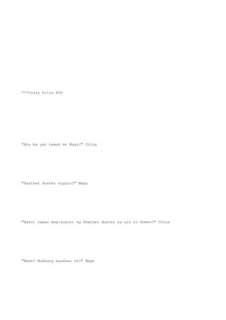 ***Crazy Trios POV
"Ano ba yan hawak mo Mags?" China
"Feather Duster siguro?" Mags
"Bakit naman mag-susuot ng feather duster sa ulo si Romeo?" China
"Ewan? Mukhang basahan oh?" Mags
 