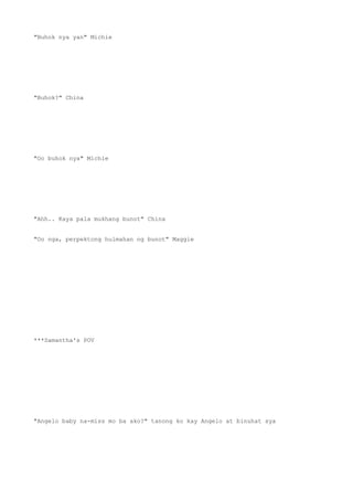 "Buhok nya yan" Michie
"Buhok?" China
"Oo buhok nya" Michie
"Ahh.. Kaya pala mukhang bunot" China
"Oo nga, perpektong hulmahan ng bunot" Maggie
***Samantha's POV
"Angelo baby na-miss mo ba ako?" tanong ko kay Angelo at binuhat sya
 