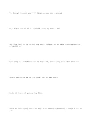 "Yes Mommy! I missed you!" ^0^ hinalikan nya ako sa pisngi
"Hija kukunin mo na ba si Angelo?" tanong ng Mama ni Red
"Opo Tita iuuwi ko na po muna sya samin. Salamat nga po pala sa pag-aalaga nyo
sa kapatid ko"
"Ayos lang hija nakakatuwa nga si Angelo eh, sobra syang cute!" Mrs Dela Cruz
"Angelo mag-paalam ka na kina Tita" sabi ko kay Angelo
Bumaba si Angelo at yumakap kay Tita.
"Pwede mo naman syang iwan dito anytime na walang magbabantay sa kanya," sabi ni
Tito
 