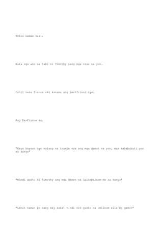 Totoo naman kasi.
Wala nga ako sa tabi ni Timothy nang mga oras na yon.
Dahil nasa France ako kasama ang bestfriend nya.
Ang Ex-Fiance ko.
"Kaya hayaan nyo nalang na inumin nya ang mga gamot na yon, mas makabubuti yon
sa kanya"
"Hindi gusto ni Timothy ang mga gamot na ipinapainom mo sa kanya"
"Lahat naman po nang may sakit hindi rin gusto na umiinom sila ng gamot"
 